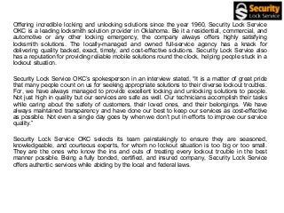 Offering incredible locking and unlocking solutions since the year 1960, Security Lock Service
OKC is a leading locksmith solution provider in Oklahoma. Be it a residential, commercial, and
automotive or any other locking emergency, the company always offers highly satisfying
locksmith solutions. The locally-managed and owned full-service agency has a knack for
delivering quality backed, exact, timely, and cost-effective solutions. Security Lock Service also
has a reputation for providing reliable mobile solutions round the clock, helping people stuck in a
lockout situation.
Security Lock Service OKC’s spokesperson in an interview stated, “It is a matter of great pride
that many people count on us for seeking appropriate solutions to their diverse lockout troubles.
For, we have always managed to provide excellent locking and unlocking solutions to people.
Not just high in quality but our services are safe as well. Our technicians accomplish their tasks
while caring about the safety of customers, their loved ones, and their belongings. We have
always maintained transparency and have done our best to keep our services as cost-effective
as possible. Not even a single day goes by when we don’t put in efforts to improve our service
quality.”
Security Lock Service OKC selects its team painstakingly to ensure they are seasoned,
knowledgeable, and courteous experts, for whom no lockout situation is too big or too small.
They are the ones who know the ins and outs of treating every lockout trouble in the best
manner possible. Being a fully bonded, certified, and insured company, Security Lock Service
offers authentic services while abiding by the local and federal laws.
 