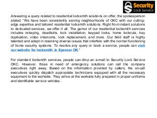 Answering a query related to residential locksmith solutions on offer, the spokesperson
stated, “We have been consistently serving neighborhoods of OKC with our cutting-
edge expertise and tailored residential locksmith solutions. Right from instant solutions
to dedicated services, we offer it all. The gamut of our residential locksmith services
includes rekeying, deadbolts, lock installation, keypad locks, home lockouts, key
duplication, video intercoms, lock replacement, and more. Our field staff is highly
talented and adept in resolving diverse issues that interfere with the normal functioning
of home security systems. To resolve any query or book a service, people can visit
our website for locksmith in Spencer OK.”
For standard locksmith services, people can drop an e-mail to Security Lock Service
OKC. However, those in need of emergency solutions can call the company
executives right away. Based on the information provided by callers, the on-call
executives quickly dispatch appropriate technicians equipped with all the necessary
equipment to the worksite. They arrive at the worksite fully prepared in proper uniforms
and identifiable service vehicles.
 