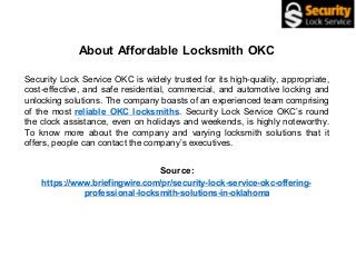 About Affordable Locksmith OKC
Security Lock Service OKC is widely trusted for its high-quality, appropriate,
cost-effective, and safe residential, commercial, and automotive locking and
unlocking solutions. The company boasts of an experienced team comprising
of the most reliable OKC locksmiths. Security Lock Service OKC’s round
the clock assistance, even on holidays and weekends, is highly noteworthy.
To know more about the company and varying locksmith solutions that it
offers, people can contact the company’s executives.
Source:
https://www.briefingwire.com/pr/security-lock-service-okc-offering-
professional-locksmith-solutions-in-oklahoma
 