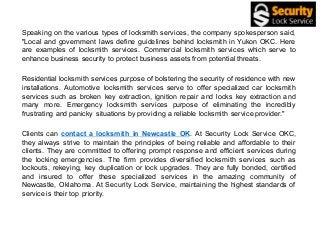 Speaking on the various types of locksmith services, the company spokesperson said,
"Local and government laws define guidelines behind locksmith in Yukon OKC. Here
are examples of locksmith services. Commercial locksmith services which serve to
enhance business security to protect business assets from potential threats.
Residential locksmith services purpose of bolstering the security of residence with new
installations. Automotive locksmith services serve to offer specialized car locksmith
services such as broken key extraction, ignition repair and locks key extraction and
many more. Emergency locksmith services purpose of eliminating the incredibly
frustrating and panicky situations by providing a reliable locksmith service provider."
Clients can contact a locksmith in Newcastle OK. At Security Lock Service OKC,
they always strive to maintain the principles of being reliable and affordable to their
clients. They are committed to offering prompt response and efficient services during
the locking emergencies. The firm provides diversified locksmith services such as
lockouts, rekeying, key duplication or lock upgrades. They are fully bonded, certified
and insured to offer these specialized services in the amazing community of
Newcastle, Oklahoma. At Security Lock Service, maintaining the highest standards of
service is their top priority.
 