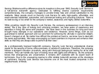 Serving Oklahoma with a difference since its inception in the year 1960, Security Lock Service is
a full-service locksmith agency. Dedicated to fulfilling diverse customer requirements
comprehensively, the company manages to provide timely help and utmost satisfaction to the
residents. Many people count on Security Lock Service for safe, high-quality, affordable, and
result-oriented residential, automotive, and commercial locking and unlocking solutions. There is
no task too big or too small for the company’s trained, seasoned, and highly skilled locksmiths.
While providing insight into Security Lock Service, the company spokesperson in an interview
stated, “Be it any type of locking and unlocking problem, we have years of experience and
expertise in fixing the same with precision. We have been in the business for long and have
brought many changes in our operations and existence. However, some things, such as our
guaranteed to deliver approach and our penchant for achieving the ultimate in customer delight,
haven’t changed at all. No matter how difficult the problem at hand is, we know how to deal with
the same appropriately. We keep encouraging our team members to improve and enhance their
skills so that they are always able to perform at their best.”
As a professionally licensed locksmith company, Security Lock Service understands diverse
needs for the security of home, office premises, or vehicle of customers. Therefore, the company
follows a stringent induction procedure, along with thorough background testing for all its staff
members. They can handle any type of locking issue with agility and efficiency. As the company
knows that emergencies are unwarranted, it remains 24/7 available with its expert team of
technicians. Due to the unwavering resolve to offer reliable locksmith services at the doorsteps
of customers, Security Lock Service has become one of the most trusted companies in the
neighborhoods of Illinois.
 