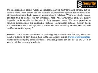 The spokesperson added, “Lockouts situations can be frustrating and panicky but we
strive to make them simple. We are available to provide our specialized services in the
minimum timeframe 24/7, even on weekends and holidays. Whenever stuck, people
can feel free to contact us for immediate help. After answering calls, we quickly
dispatch our locksmiths to the sites in fully equipped vans. We have expertise in
handling emergencies like residential lockouts, commercial lockouts, broken keys,
automotive lockouts, lost keys, and break-in. We work as a fully insured, bonded, and
certified locksmith agency.”
Security Lock Service specializes in providing fully customized solutions, which are
result-oriented and don’t burn a hole in the customer’s pocket. For more information
related to the company or the services it provides, people can call at 405-943-0111 or
simply visit the company’s website.
 
