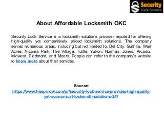 About Affordable Locksmith OKC
Security Lock Service is a locksmith solutions provider reputed for offering
high-quality yet competitively priced locksmith solutions. The company
serves numerous areas, including but not limited to, Del City, Guthrie, Warr
Acres, Nicoma Park, The Village, Tuttle, Yukon, Norman, Jones, Arcadia,
Midwest, Piedmont, and Moore. People can refer to the company’s website
to know more about their services.
Source:
https://www.freeprnow.com/pr/security-lock-service-provides-high-quality-
yet-economical-locksmith-solutions-247
 