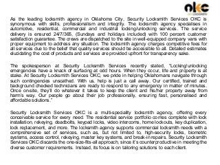 As the leading locksmith agency in Oklahoma City, Security Locksmith Services OKC is
synonymous with skills, professionalism and integrity. The locksmith agency specialises in
automotive, residential, commercial and industrial locking/unlocking services. The service
delivery is ensured 24/7/365, (Sundays and holidays included) with 100 percent customer
satisfaction guarantee. The crews are dispatched to the site in well-equipped company vans with
proper equipment to address any situation. The locksmith agency charges competitive fees for
all services due to the belief that quality services should be accessible to all. Detailed estimates
elucidating the cost of products and services are provided upfront for transparency sake.
The spokesperson at Security Locksmith Services recently stated, “Locking/unlocking
emergencies have a knack of surfacing at odd hours. When they occur, life and property is at
stake. At Security Locksmith Services OKC, we pride in helping Oklahomans navigate through
such contingencies unscathed. With us, help is just a call away. Our certified, trained and
background checked technicians are ready to respond to any emergency in matter of minutes.
Once on-site, they’ll do whatever it takes to keep the client and his/her property away from
harm’s way. Our people go about their job professionally, ensuring fast, personalised and
affordable solutions.”
Security Locksmith Services OKC is a multi-speciality locksmith agency, offering every
conceivable service for every need. The residential service portfolio comes complete with lock
installation, rekeying, deadbolts, keypad locks, video intercoms, home lockouts, key duplication,
lock replacement, and more. The locksmith agency supports commercial locksmith needs with a
comprehensive set of services, such as, but not limited to, high-security locks, biometric
systems, access control, rekeying, master key systems, and break-in repairs. Security Locksmith
Services OKC discards the one-size-fits-all approach, since it’s counterproductive in meeting the
diverse customer requirements. Instead, its focus is on tailoring solutions to each client.
 