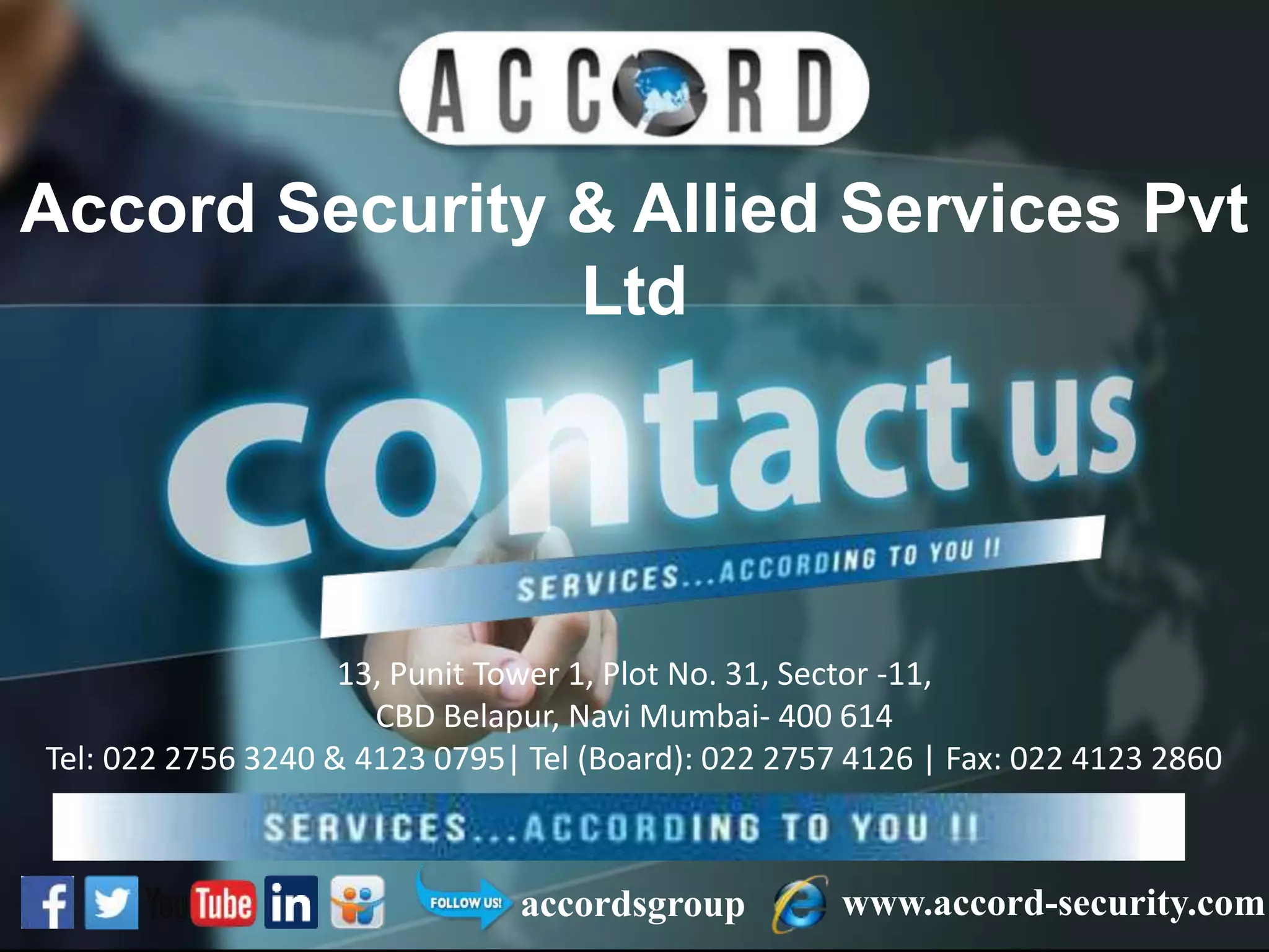 Accord Security & Allied Services Pvt
Ltd
www.accord-security.comaccordsgroup
13, Punit Tower 1, Plot No. 31, Sector -11,
CBD Belapur, Navi Mumbai- 400 614
Tel: 022 2756 3240 & 4123 0795| Tel (Board): 022 2757 4126 | Fax: 022 4123 2860
Email- info@accord-security.com | marketing@accord-security.com