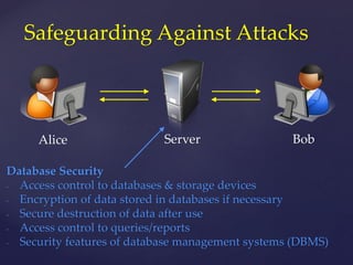 Alice
Safeguarding Against Attacks
Server Bob
Database Security
- Access control to databases & storage devices
- Encryption of data stored in databases if necessary
- Secure destruction of data after use
- Access control to queries/reports
- Security features of database management systems (DBMS)
 
