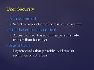  Access control
 Selective restriction of access to the system
 Role-based access control
 Access control based on the person’s role
(rather than identity)
 Audit trails
 Logs/records that provide evidence of
sequence of activities
User Security
 