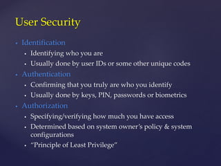  Identification
 Identifying who you are
 Usually done by user IDs or some other unique codes
 Authentication
 Confirming that you truly are who you identify
 Usually done by keys, PIN, passwords or biometrics
 Authorization
 Specifying/verifying how much you have access
 Determined based on system owner’s policy & system
configurations
 “Principle of Least Privilege”
User Security
 