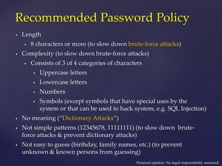 Recommended Password Policy
 Length
 8 characters or more (to slow down brute-force attacks)
 Complexity (to slow down brute-force attacks)
 Consists of 3 of 4 categories of characters
 Uppercase letters
 Lowercase letters
 Numbers
 Symbols (except symbols that have special uses by the
system or that can be used to hack system, e.g. SQL Injection)
 No meaning (“Dictionary Attacks”)
 Not simple patterns (12345678, 11111111) (to slow down brute-
force attacks & prevent dictionary attacks)
 Not easy to guess (birthday, family names, etc.) (to prevent
unknown & known persons from guessing)
Personal opinion. No legal responsibility assumed.
 