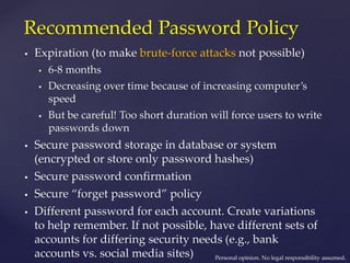 Recommended Password Policy
 Expiration (to make brute-force attacks not possible)
 6-8 months
 Decreasing over time because of increasing computer’s
speed
 But be careful! Too short duration will force users to write
passwords down
 Secure password storage in database or system
(encrypted or store only password hashes)
 Secure password confirmation
 Secure “forget password” policy
 Different password for each account. Create variations
to help remember. If not possible, have different sets of
accounts for differing security needs (e.g., bank
accounts vs. social media sites) Personal opinion. No legal responsibility assumed.
 