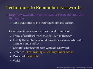 Techniques to Remember Passwords
 http://www.wikihow.com/Create-a-Password-You-Can-
Remember
 Note that some of the techniques are less secure!
 One easy & secure way: password mnemonic
 Think of a full sentence that you can remember
 Ideally the sentence should have 8 or more words, with
numbers and symbols
 Use first character of each word as password
 Sentence: I love reading all 7 Harry Potter books!
 Password: Ilra7HPb!
 Voila!
Personal opinion. No legal responsibility assumed.
 
