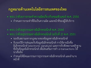  พรบ.ว่าด้วยการกระทาความผิดเกี่ยวกับคอมพิวเตอร์ พ.ศ. 2550
 กาหนดการกระทาที่ถือเป็นความผิด และหน้าที่ของผู้ให้บริการ
 พรบ.ว่าด้วยธุรกรรมทางอิเล็กทรอนิกส์ พ.ศ. 2544
 พรบ.ว่าด้วยธุรกรรมทางอิเล็กทรอนิกส์ (ฉบับที่ 2) พ.ศ. 2551
 รองรับสถานะทางกฎหมายของข้อมูลทางอิเล็กทรอนิกส์
 รับรองวิธีการส่งและรับข้อมูลอิเล็กทรอนิกส์ การใช้ลายมือชื่อ
อิเล็กทรอนิกส์ (electronic signature) และการรับฟังพยานหลักฐาน
ที่เป็นข้อมูลอิเล็กทรอนิกส์ เพื่อส่งเสริมการทา e-transactions ให้
น่าเชื่อถือ
 กาหนดให้มีคณะกรรมการธุรกรรมทางอิเล็กทรอนิกส์ และอานาจ
หน้าที่
กฎหมายด้านเทคโนโลยีสารสนเทศของไทย
 