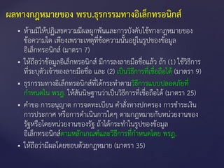  ห้ามมิให้ปฏิเสธความมีผลผูกพันและการบังคับใช้ทางกฎหมายของ
ข้อความใด เพียงเพราะเหตุที่ข้อความนั้นอยู่ในรูปของข้อมูล
อิเล็กทรอนิกส์ (มาตรา 7)
 ให้ถือว่าข้อมูลอิเล็กทรอนิกส์ มีการลงลายมือชื่อแล้ว ถ้า (1) ใช้วิธีการ
ที่ระบุตัวเจ้าของลายมือชื่อ และ (2) เป็นวิธีการที่เชื่อถือได้ (มาตรา 9)
 ธุรกรรมทางอิเล็กทรอนิกส์ที่ได้กระทาตามวิธีการแบบปลอดภัยที่
กาหนดใน พรฎ. ให้สันนิษฐานว่าเป็นวิธีการที่เชื่อถือได้ (มาตรา 25)
 คาขอ การอนุญาต การจดทะเบียน คาสั่งทางปกครอง การชาระเงิน
การประกาศ หรือการดาเนินการใดๆ ตามกฎหมายกับหน่วยงานของ
รัฐหรือโดยหน่วยงานของรัฐ ถ้าได้กระทาในรูปของข้อมูล
อิเล็กทรอนิกส์ตามหลักเกณฑ์และวิธีการที่กาหนดโดย พรฎ.
 ให้ถือว่ามีผลโดยชอบด้วยกฎหมาย (มาตรา 35)
ผลทางกฎหมายของ พรบ.ธุรกรรมทางอิเล็กทรอนิกส์
 