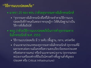  มาตรา 25 ของ พรบ.ว่าด้วยธุรกรรมทางอิเล็กทรอนิกส์
 “ธุรกรรมทางอิเล็กทรอนิกส์ใดที่ได้กระทาตามวิธีการแบบ
ปลอดภัยที่กาหนดในพระราชกฤษฎีกา ให้สันนิษฐานว่าเป็น
วิธีการที่เชื่อถือได้
 พรฎ.ว่าด้วยวิธีการแบบปลอดภัยในการทาธุรกรรมทาง
อิเล็กทรอนิกส์ พ.ศ. 2553
 วิธีการแบบปลอดภัย มี 3 ระดับ (พื้นฐาน, กลาง, เคร่งครัด)
 จาแนกตามประเภทของธุรกรรมทางอิเล็กทรอนิกส์ (ธุรกรรมที่มี
ผลกระทบต่อความมั่นคงหรือความสงบเรียบร้อยของประเทศ
หรือต่อสาธารณชน) หรือจาแนกตามหน่วยงาน (ธุรกรรมของ
หน่วยงานหรือองค์กรที่ถือเป็นโครงสร้างพื้นฐานสาคัญของ
ประเทศ หรือ Critical Infrastructure)
“วิธีการแบบปลอดภัย”
 