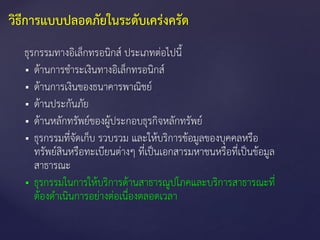 ธุรกรรมทางอิเล็กทรอนิกส์ ประเภทต่อไปนี้
 ด้านการชาระเงินทางอิเล็กทรอนิกส์
 ด้านการเงินของธนาคารพาณิชย์
 ด้านประกันภัย
 ด้านหลักทรัพย์ของผู้ประกอบธุรกิจหลักทรัพย์
 ธุรกรรมที่จัดเก็บ รวบรวม และให้บริการข้อมูลของบุคคลหรือ
ทรัพย์สินหรือทะเบียนต่างๆ ที่เป็นเอกสารมหาชนหรือที่เป็นข้อมูล
สาธารณะ
 ธุรกรรมในการให้บริการด้านสาธารณูปโภคและบริการสาธารณะที่
ต้องดาเนินการอย่างต่อเนื่องตลอดเวลา
วิธีการแบบปลอดภัยในระดับเคร่งครัด
 