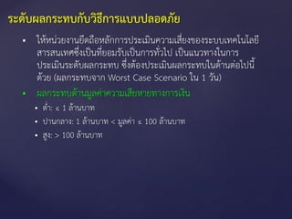  ให้หน่วยงานยึดถือหลักการประเมินความเสี่ยงของระบบเทคโนโลยี
สารสนเทศซึ่งเป็นที่ยอมรับเป็นการทั่วไป เป็นแนวทางในการ
ประเมินระดับผลกระทบ ซึ่งต้องประเมินผลกระทบในด้านต่อไปนี้
ด้วย (ผลกระทบจาก Worst Case Scenario ใน 1 วัน)
 ผลกระทบด้านมูลค่าความเสียหายทางการเงิน
 ต่า: ≤ 1 ล้านบาท
 ปานกลาง: 1 ล้านบาท < มูลค่า ≤ 100 ล้านบาท
 สูง: > 100 ล้านบาท
ระดับผลกระทบกับวิธีการแบบปลอดภัย
 