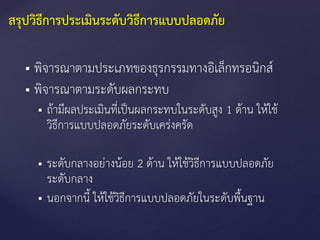  พิจารณาตามประเภทของธุรกรรมทางอิเล็กทรอนิกส์
 พิจารณาตามระดับผลกระทบ
 ถ้ามีผลประเมินที่เป็นผลกระทบในระดับสูง 1 ด้าน ให้ใช้
วิธีการแบบปลอดภัยระดับเคร่งครัด
 ระดับกลางอย่างน้อย 2 ด้าน ให้ใช้วิธีการแบบปลอดภัย
ระดับกลาง
 นอกจากนี้ ให้ใช้วิธีการแบบปลอดภัยในระดับพื้นฐาน
สรุปวิธีการประเมินระดับวิธีการแบบปลอดภัย
 