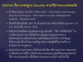  อ้างอิงมาตรฐาน ISO/IEC 27001:2005 - Information technology -
Security techniques - Information security management
systems - Requirements
 มีผลใช้บังคับเมื่อพ้น 360 วัน นับแต่วันประกาศในราชกิจจานุเบกษา (19
ธ.ค. 2555) คือ 14 ธ.ค. 2556
 ไม่มีบทกาหนดโทษ เป็นเพียงมาตรฐานสาหรับ “วิธีการที่เชื่อถือได้” ใน
การพิจารณาความน่าเชื่อถือในทางกฎหมายของธุรกรรมทาง
อิเล็กทรอนิกส์ แต่มีผลในเชิงภาพลักษณ์และน้าหนักการนาข้อมูล
อิเล็กทรอนิกส์ไปเป็นพยานหลักฐานในการต่อสู้คดีในศาลหรือการ
ดาเนินการทางกฎหมาย
 คณะกรรมการธุรกรรมทางอิเล็กทรอนิกส์อาจพิจารณาประกาศเผยแพร่
รายชื่อหน่วยงานที่มีการจัดทานโยบายและแนวปฏิบัติโดยสอดคล้องกับ
วิธีการแบบปลอดภัย เพื่อให้สาธารณชนทราบเป็นการทั่วไปก็ได้
ประกาศ เรื่อง มาตรฐาน Security ตามวิธีการแบบปลอดภัย
 