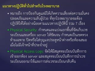  หมายถึง การป้องกันดูแลมิให้เกิดความเสี่ยงต่อความมั่นคง
ปลอดภัยและความลับผู้ป่วย ที่ทุกโรงพยาบาลจะต้อง
ปฏิบัติให้ได้อย่างน้อยตามแนวทางปฏิบัตินี้ รวม 7 เรื่อง
 Physical Security: กาหนดและแบ่งแยกพื้นที่จัดเก็บเวช
ระเบียนและเครื่อง server ให้ชัดเจน กาหนดเป็นเขตหวง
ห้ามเฉพาะ ปิดหรือใส่กุญแจประตูหน้าต่างหรือห้องเสมอ
เมื่อไม่มีเจ้าหน้าที่ประจาอยู่
 Physical Access Logs: จัดให้มีสมุดทะเบียนบันทึกการ
เข้าออกห้อง server และสมุดทะเบียนบันทึกการนาเวช
ระเบียนออกมาใช้และการส่งเวชระเบียนกลับคืน
แนวทางปฏิบัติทั่วไปสาหรับโรงพยาบาล
 