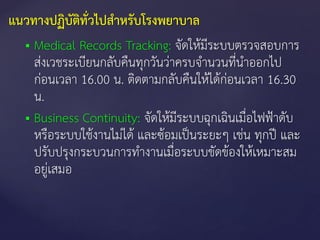  Medical Records Tracking: จัดให้มีระบบตรวจสอบการ
ส่งเวชระเบียนกลับคืนทุกวันว่าครบจานวนที่นาออกไป
ก่อนเวลา 16.00 น. ติดตามกลับคืนให้ได้ก่อนเวลา 16.30
น.
 Business Continuity: จัดให้มีระบบฉุกเฉินเมื่อไฟฟ้าดับ
หรือระบบใช้งานไม่ได้ และซ้อมเป็นระยะๆ เช่น ทุกปี และ
ปรับปรุงกระบวนการทางานเมื่อระบบขัดข้องให้เหมาะสม
อยู่เสมอ
แนวทางปฏิบัติทั่วไปสาหรับโรงพยาบาล
 