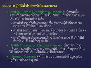  Medical Records Confidential Handling: กาหนดชั้น
ความลับของข้อมูลผู้ป่วยเป็นระดับ “ลับ” และดาเนินการแบบ
เดียวกับการรับส่งเอกสารลับ
 การทาสาเนา บันทึกจานวนชุด ชื่อ ตาแหน่งผู้ดาเนินการ วัน
เวลา ฯลฯ ไว้ที่ต้นฉบับและสาเนา
 การส่งออกเวชระเบียนนอก รพ. ต้องบรรจุซองทึบแสง 2 ชั้น จ่า
หน้าและแสดงชั้นความลับตามระเบียบ
 การจัดเก็บและทาลายเวชระเบียน (ตายผิดธรรมชาติ เก็บไว้ไม่
ต่ากว่า 20 ปี กรณีอื่นๆ 10 ปี)
 Health Information Disclosure Review: มีกระบวนการ
กลั่นกรองและพิจารณาการนาข้อมูลผู้ป่วยที่ระบุตัวบุคคลได้ ไป
ใช้ประโยชน์อย่างอื่น หรือเปิดเผยต่อภายนอก
 Informed Consent: จัดให้มีระบบยินยอมให้ใช้ข้อมูลผู้ป่วย
(ดูตัวอย่างในมาตรฐาน)
แนวทางปฏิบัติทั่วไปสาหรับโรงพยาบาล
 