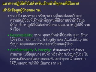  หมายถึง แนวทางการรักษาความมั่นคงปลอดภัยและ
ความลับผู้ป่วยที่เจ้าหน้าที่ทุกคนที่มีโอกาสเข้าถึงข้อมูล
ผู้ป่วย ต้องปฏฺบัติให้ได้อย่างน้อยตามแนวทางปฏิบัตินี้ รวม
9 เรื่อง
 Responsibility: จนท. ทุกคนมีหน้าที่ป้องกัน ดูแล รักษา
ไว้ซึ่ง Confidentiality, Integrity และ Availability ของ
ข้อมูล ตลอดจนเอกสารเวชระเบียนของผู้ป่วย
 Confidentiality & Integrity: ห้ามเผยแพร่ ทาสาเนา
ถ่ายภาพ เปลี่ยนแปลง ลบทิ้ง หรือทาลายข้อมูลผู้ป่วย ใน
เวชระเบียนและในระบบคอมพิวเตอร์ทุกกรณี นอกจาก
ได้รับมอบหมายให้ดาเนินการจาก ผอ.
แนวทางปฏิบัติทั่วไปสาหรับเจ้าหน้าที่ทุกคนที่มีโอกาส
เข้าถึงข้อมูลผู้ป่วยของ รพ.
 