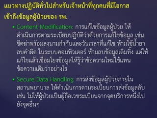  Content Modification: การแก้ไขข้อมูลผู้ป่วย ให้
ดาเนินการตามระเบียบปฏิบัติว่าด้วยการแก้ไขข้อมูล เช่น
ขีดฆ่าพร้อมลงนามกากับและวันเวลาที่แก้ไข ห้ามใช้น้ายา
ลบคาผิด ในระบบคอมพิวเตอร์ ห้ามลบข้อมูลเดิมทิ้ง แต่ให้
แก้ไขแล้วเชื่อมโยงข้อมูลให้รู้ว่าข้อความใหม่ใช้แทน
ข้อความเดิมว่าอย่างไร
 Secure Data Handling: การส่งข้อมูลผู้ป่วยภายใน
สถานพยาบาล ให้ดาเนินการตามระเบียบการส่งข้อมูลลับ
เช่น ไม่ให้ผู้ป่วยเป็นผู้ถือเวชระเบียนจากจุดบริการหนึ่งไป
ยังจุดอื่นๆ
แนวทางปฏิบัติทั่วไปสาหรับเจ้าหน้าที่ทุกคนที่มีโอกาส
เข้าถึงข้อมูลผู้ป่วยของ รพ.
 