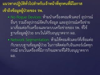  No Rogue Devices: ห้ามนาเครื่องคอมพิวเตอร์ อุปกรณ์
อื่นๆ รวมถึงอุปกรณ์จัดเก็บข้อมูล และอุปกรณ์เครือข่าย
มาเชื่อมต่อกับเครื่องและระบบเครือข่ายของ รพ. ที่ใช้
ฐานข้อมูลผู้ป่วย ยกเว้นได้รับอนุญาตจาก ผอ.
 Network Segmentation: ห้ามใช้คอมพิวเตอร์ที่เชื่อมต่อ
กับระบบฐานข้อมูลผู้ป่วย ในการติดต่อกับอินเทอร์เน็ตทุก
กรณี ยกเว้นเครื่องที่มีภารกิจเฉพาะที่ได้รับอนุญาตจาก
ผอ.
แนวทางปฏิบัติทั่วไปสาหรับเจ้าหน้าที่ทุกคนที่มีโอกาส
เข้าถึงข้อมูลผู้ป่วยของ รพ.
 