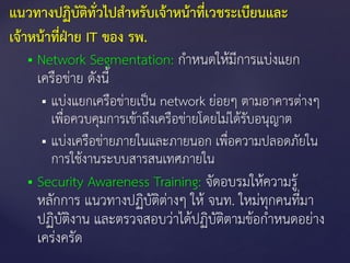  Network Segmentation: กาหนดให้มีการแบ่งแยก
เครือข่าย ดังนี้
 แบ่งแยกเครือข่ายเป็น network ย่อยๆ ตามอาคารต่างๆ
เพื่อควบคุมการเข้าถึงเครือข่ายโดยไม่ได้รับอนุญาต
 แบ่งเครือข่ายภายในและภายนอก เพื่อความปลอดภัยใน
การใช้งานระบบสารสนเทศภายใน
 Security Awareness Training: จัดอบรมให้ความรู้
หลักการ แนวทางปฏิบัติต่างๆ ให้ จนท. ใหม่ทุกคนที่มา
ปฏิบัติงาน และตรวจสอบว่าได้ปฏิบัติตามข้อกาหนดอย่าง
เคร่งครัด
แนวทางปฏิบัติทั่วไปสาหรับเจ้าหน้าที่เวชระเบียนและ
เจ้าหน้าที่ฝ่าย IT ของ รพ.
 