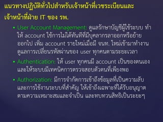  User Account Management: ดูแลรักษาบัญชีผู้ใช้ระบบ ทา
ให้ account ใช้การไม่ได้ทันทีที่มีบุคลากรลาออกหรือย้าย
ออกไป เพิ่ม account รายใหม่เมื่อมี จนท. ใหม่เข้ามาทางาน
ดูแลการเปลี่ยนรหัสผ่านของ user ทุกคนตามระยะเวลา
 Authentication: ให้ user ทุกคนมี account เป็นของตนเอง
และให้ระบบมีเทคนิคการตรวจสอบตัวตนที่เพียงพอ
 Authorization: มีการจากัดการเข้าถึงข้อมูลที่เป็นความลับ
และการใช้งานระบบที่สาคัญ ให้เข้าถึงเฉพาะที่ได้รับอนุญาต
ตามความเหมาะสมและจาเป็น และทบทวนสิทธิเป็นระยะๆ
แนวทางปฏิบัติทั่วไปสาหรับเจ้าหน้าที่เวชระเบียนและ
เจ้าหน้าที่ฝ่าย IT ของ รพ.
 