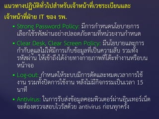  Strong Password Policy: มีการกาหนดนโยบายการ
เลือกใช้รหัสผ่านอย่างปลอดภัยตามที่หน่วยงานกาหนด
 Clear Desk, Clear Screen Policy: มีนโยบายและการ
กากับดูแลไม่ให้มีการเก็บข้อมูลที่เป็นความลับ รวมทั้ง
รหัสผ่าน ให้เข้าถึงได้ง่ายทางกายภาพที่โต๊ะทางานหรือบน
หน้าจอ
 Log-out: กาหนดให้ระบบมีการตัดและหมดเวลาการใช้
งาน รวมทั้งปิดการใช้งาน หลังไม่มีกิจกรรมเป็นเวลา 15
นาที
 Antivirus: ในการรับส่งข้อมูลคอมพิวเตอร์ผ่านอินเทอร์เน็ต
จะต้องตรวจสอบไวรัสด้วย antivirus ก่อนทุกครั้ง
แนวทางปฏิบัติทั่วไปสาหรับเจ้าหน้าที่เวชระเบียนและ
เจ้าหน้าที่ฝ่าย IT ของ รพ.
 