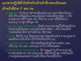  Backup: ดาเนินการสารองข้อมูลในระบบอย่างน้อยวันละ 1
ครั้ง สารองข้อมูลในเวชระเบียนอย่างน้อยสัปดาห์ละ 1 ครั้ง
ตามแนวทางที่กาหนด เช่น ใช้ระบบ scan หรือใช้ระบบ
backup จากฐานข้อมูล รพ.
 Access Log Monitoring: จัดทารายงานการแก้ไขข้อมูลผู้ป่วย
ในระบบเป็นระยะๆ อย่างน้อยสัปดาห์ละ 1 ครั้ง โดยแสดง
รายละเอียด ส่งรายงานให้ ผอ. พิจารณา
 Logs: จัดเก็บ log ข้อมูลจราจรทางคอมพิวเตอร์ ตามกฎหมาย
และมีระบบป้องกันการเข้าถึงหรือแก้ไข log
 Update patches: ปรับปรุงข้อมูลสาหรับตรวจสอบ และ
ปรับปรุง OS และ software ต่างๆ ให้ใหม่เสมอ
 Preventive Maintenance: มีการดูแลบารุงรักษาอุปกรณ์
สารสนเทศต่างๆ อย่างเหมาะสม เพื่อให้อยู่ในสภาพพร้อมใช้
งานอยู่เสมอและลดความเสี่ยงที่จะเกิดเหตุขัดข้อง
แนวทางปฏิบัติทั่วไปสาหรับเจ้าหน้าที่เวชระเบียนและ
เจ้าหน้าที่ฝ่าย IT ของ รพ.
 