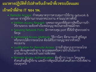  Remote Access: กาหนดมาตรการควบคุมการใช้งาน network &
server จากผู้ใช้งานภายนอกหน่วยงาน ตามแนวทางดังนี้
 Written Access Request: บุคคลภายนอกที่ต้องการสิทธิ์ในการเข้า
ใช้งานระบบ จะต้องทาเรื่องขออนุญาตเป็นลายลักษณ์อักษร
 Securing Network Ports: มีการควบคุม port ที่ใช้เข้าสู่ระบบอย่าง
รัดกุม
 Authorized Access Methods: วิธีการใดๆ ที่สามารถเข้าสู่ข้อมูล
หรือระบบได้จากระยะไกล ต้องได้รับการอนุญาตจากหัวหน้า
หน่วยงาน
 Justification for Remote Access: การเข้าสู่ระบบจากระยะไกล
user ต้องแสดงหลักฐาน ระบุเหตุผลหรือความจาเป็นในการ
ดาเนินงานกับหน่วยงานอย่างเพียงพอ
 Remote Access Authentication: ต้องมีการ log-in โดยแสดง
ตัวตนด้วยชื่อผู้ใช้งาน และมีการพิสูจน์ยืนยันตัวตนด้วยการใช้รหัสผ่าน
ก่อนทุกครั้ง
แนวทางปฏิบัติทั่วไปสาหรับเจ้าหน้าที่เวชระเบียนและ
เจ้าหน้าที่ฝ่าย IT ของ รพ.
 