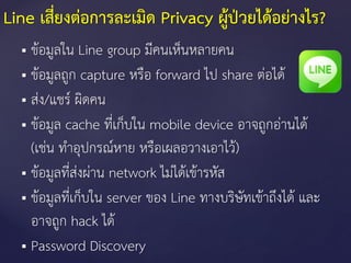 Line เสี่ยงต่อการละเมิด Privacy ผู้ป่วยได้อย่างไร?
 ข้อมูลใน Line group มีคนเห็นหลายคน
 ข้อมูลถูก capture หรือ forward ไป share ต่อได้
 ส่ง/แชร์ ผิดคน
 ข้อมูล cache ที่เก็บใน mobile device อาจถูกอ่านได้
(เช่น ทาอุปกรณ์หาย หรือเผลอวางเอาไว้)
 ข้อมูลที่ส่งผ่าน network ไม่ได้เข้ารหัส
 ข้อมูลที่เก็บใน server ของ Line ทางบริษัทเข้าถึงได้ และ
อาจถูก hack ได้
 Password Discovery
 