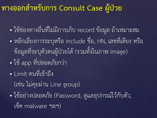 ทางออกสาหรับการ Consult Case ผู้ป่วย
 ใช้ช่องทางอื่นที่ไม่มีการเก็บ record ข้อมูล ถ้าเหมาะสม
 หลีกเลี่ยงการระบุหรือ include ชื่อ, HN, เลขที่เตียง หรือ
ข้อมูลที่ระบุตัวตนผู้ป่วยได้ (รวมทั้งในภาพ image)
 ใช้ app ที่ปลอดภัยกว่า
 Limit คนที่เข้าถึง
(เช่น ไม่คุยผ่าน Line group)
 ใช้อย่างปลอดภัย (Password, ดูแลอุปกรณ์ไว้กับตัว,
เช็ค malware ฯลฯ)
 