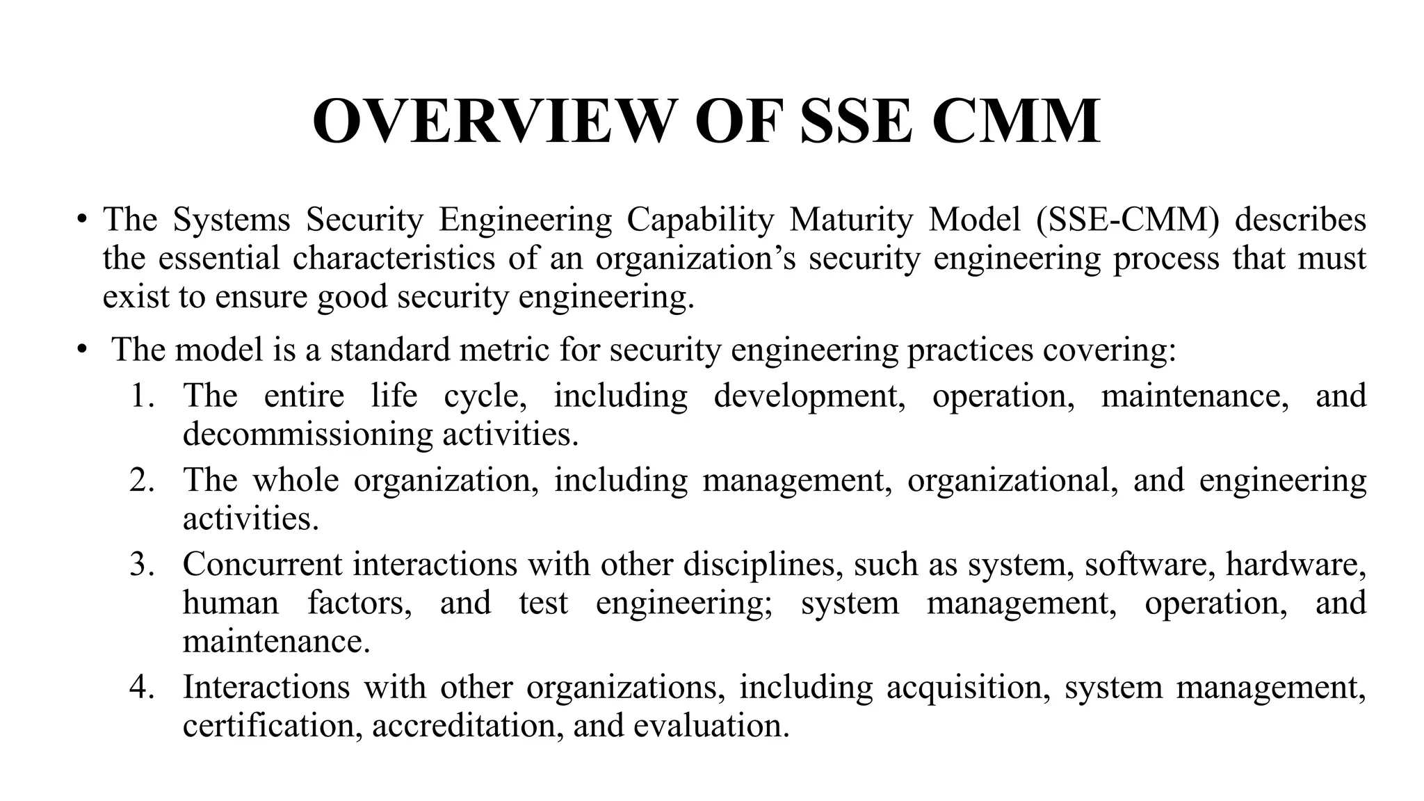 OVERVIEW OF SSE CMM
• The Systems Security Engineering Capability Maturity Model (SSE-CMM) describes
the essential characteristics of an organization’s security engineering process that must
exist to ensure good security engineering.
• The model is a standard metric for security engineering practices covering:
1. The entire life cycle, including development, operation, maintenance, and
decommissioning activities.
2. The whole organization, including management, organizational, and engineering
activities.
3. Concurrent interactions with other disciplines, such as system, software, hardware,
human factors, and test engineering; system management, operation, and
maintenance.
4. Interactions with other organizations, including acquisition, system management,
certification, accreditation, and evaluation.
 