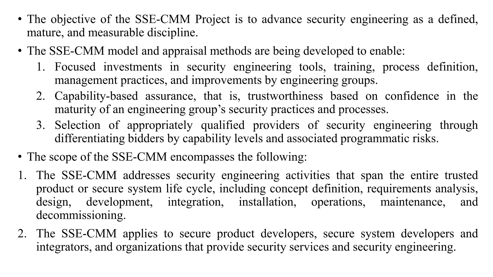 • The objective of the SSE-CMM Project is to advance security engineering as a defined,
mature, and measurable discipline.
• The SSE-CMM model and appraisal methods are being developed to enable:
1. Focused investments in security engineering tools, training, process definition,
management practices, and improvements by engineering groups.
2. Capability-based assurance, that is, trustworthiness based on confidence in the
maturity of an engineering group’s security practices and processes.
3. Selection of appropriately qualified providers of security engineering through
differentiating bidders by capability levels and associated programmatic risks.
• The scope of the SSE-CMM encompasses the following:
1. The SSE-CMM addresses security engineering activities that span the entire trusted
product or secure system life cycle, including concept definition, requirements analysis,
design, development, integration, installation, operations, maintenance, and
decommissioning.
2. The SSE-CMM applies to secure product developers, secure system developers and
integrators, and organizations that provide security services and security engineering.
 