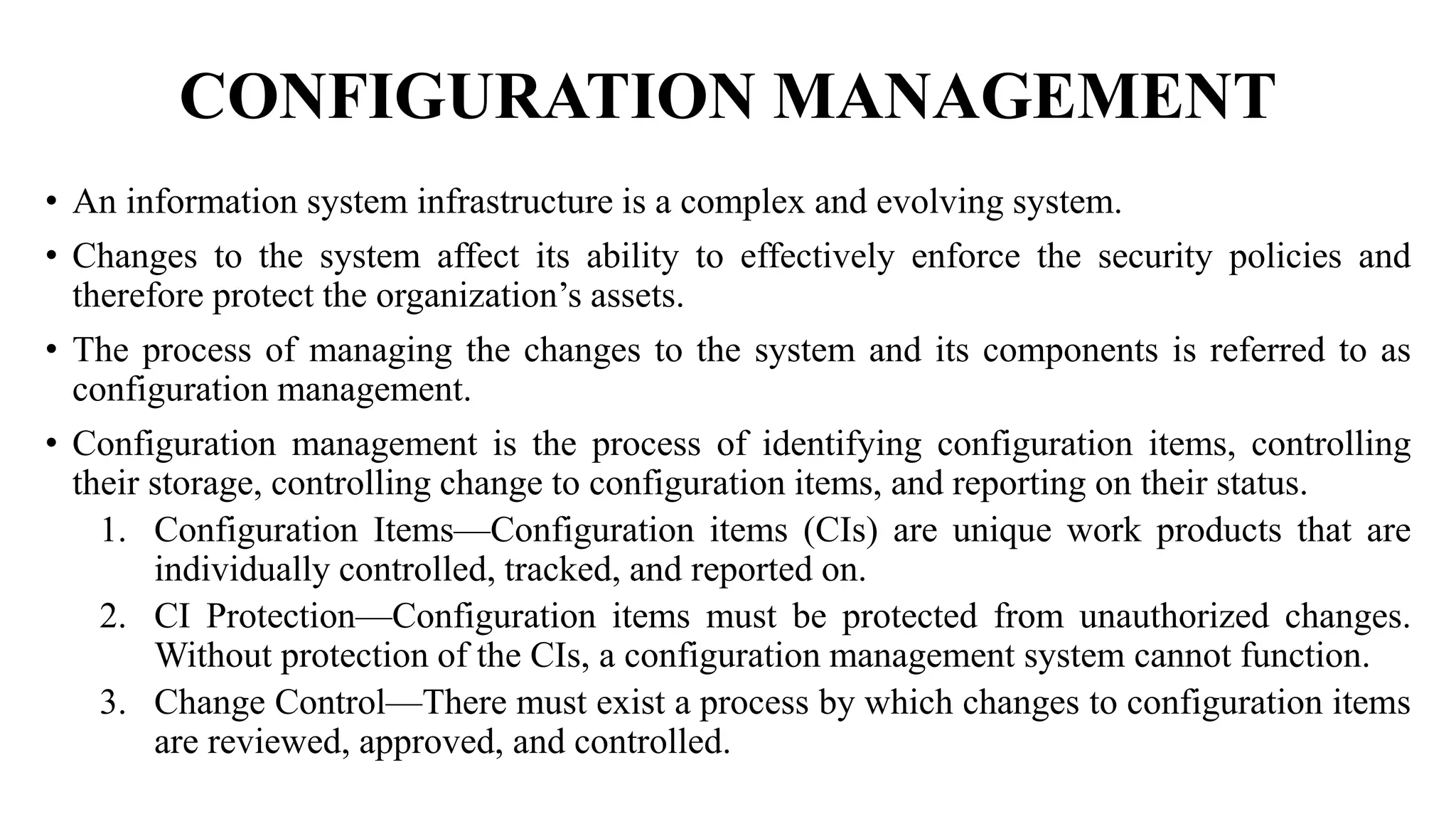CONFIGURATION MANAGEMENT
• An information system infrastructure is a complex and evolving system.
• Changes to the system affect its ability to effectively enforce the security policies and
therefore protect the organization’s assets.
• The process of managing the changes to the system and its components is referred to as
configuration management.
• Configuration management is the process of identifying configuration items, controlling
their storage, controlling change to configuration items, and reporting on their status.
1. Configuration Items—Configuration items (CIs) are unique work products that are
individually controlled, tracked, and reported on.
2. CI Protection—Configuration items must be protected from unauthorized changes.
Without protection of the CIs, a configuration management system cannot function.
3. Change Control—There must exist a process by which changes to configuration items
are reviewed, approved, and controlled.
 