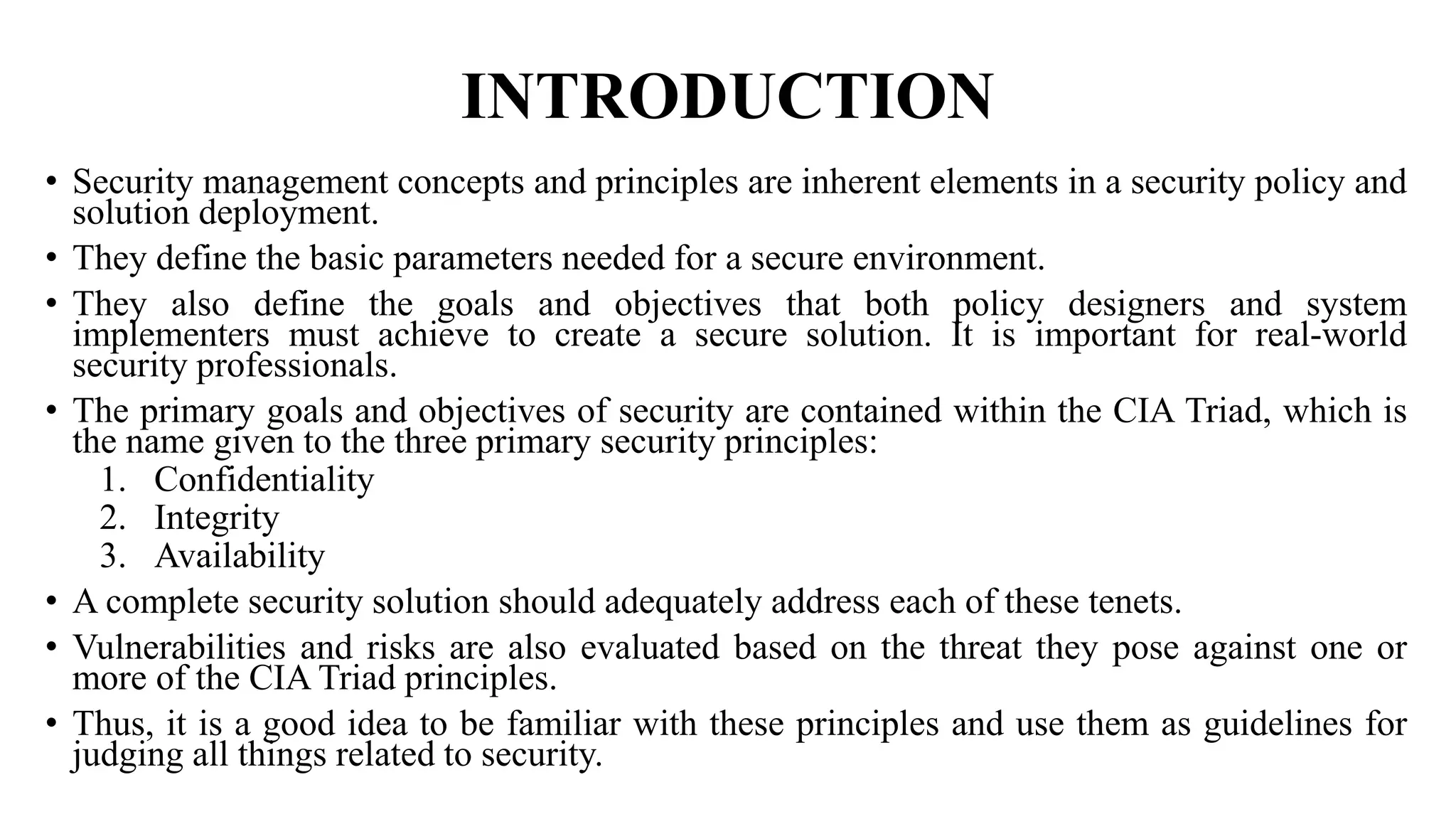 INTRODUCTION
• Security management concepts and principles are inherent elements in a security policy and
solution deployment.
• They define the basic parameters needed for a secure environment.
• They also define the goals and objectives that both policy designers and system
implementers must achieve to create a secure solution. It is important for real-world
security professionals.
• The primary goals and objectives of security are contained within the CIA Triad, which is
the name given to the three primary security principles:
1. Confidentiality
2. Integrity
3. Availability
• A complete security solution should adequately address each of these tenets.
• Vulnerabilities and risks are also evaluated based on the threat they pose against one or
more of the CIA Triad principles.
• Thus, it is a good idea to be familiar with these principles and use them as guidelines for
judging all things related to security.
 