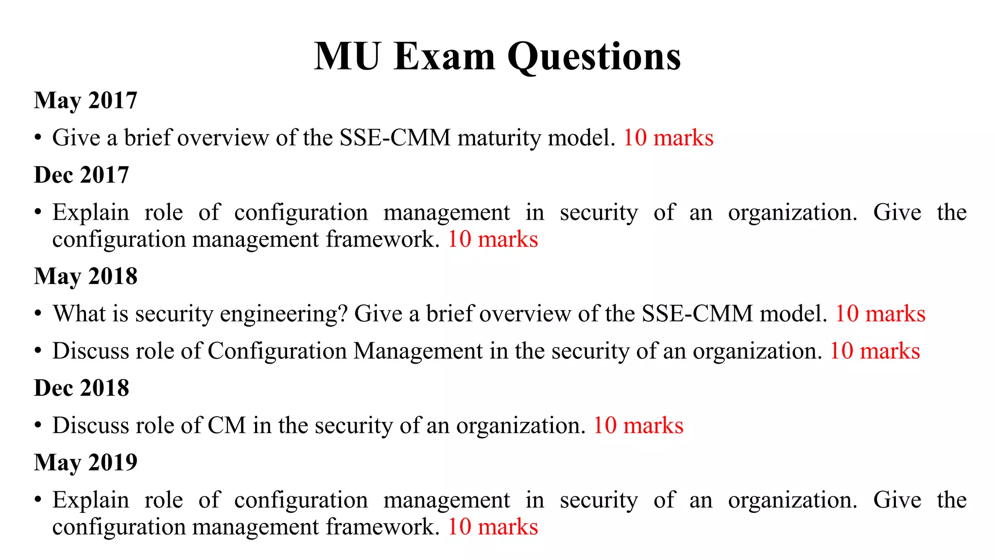 MU Exam Questions
May 2017
• Give a brief overview of the SSE-CMM maturity model. 10 marks
Dec 2017
• Explain role of configuration management in security of an organization. Give the
configuration management framework. 10 marks
May 2018
• What is security engineering? Give a brief overview of the SSE-CMM model. 10 marks
• Discuss role of Configuration Management in the security of an organization. 10 marks
Dec 2018
• Discuss role of CM in the security of an organization. 10 marks
May 2019
• Explain role of configuration management in security of an organization. Give the
configuration management framework. 10 marks
 