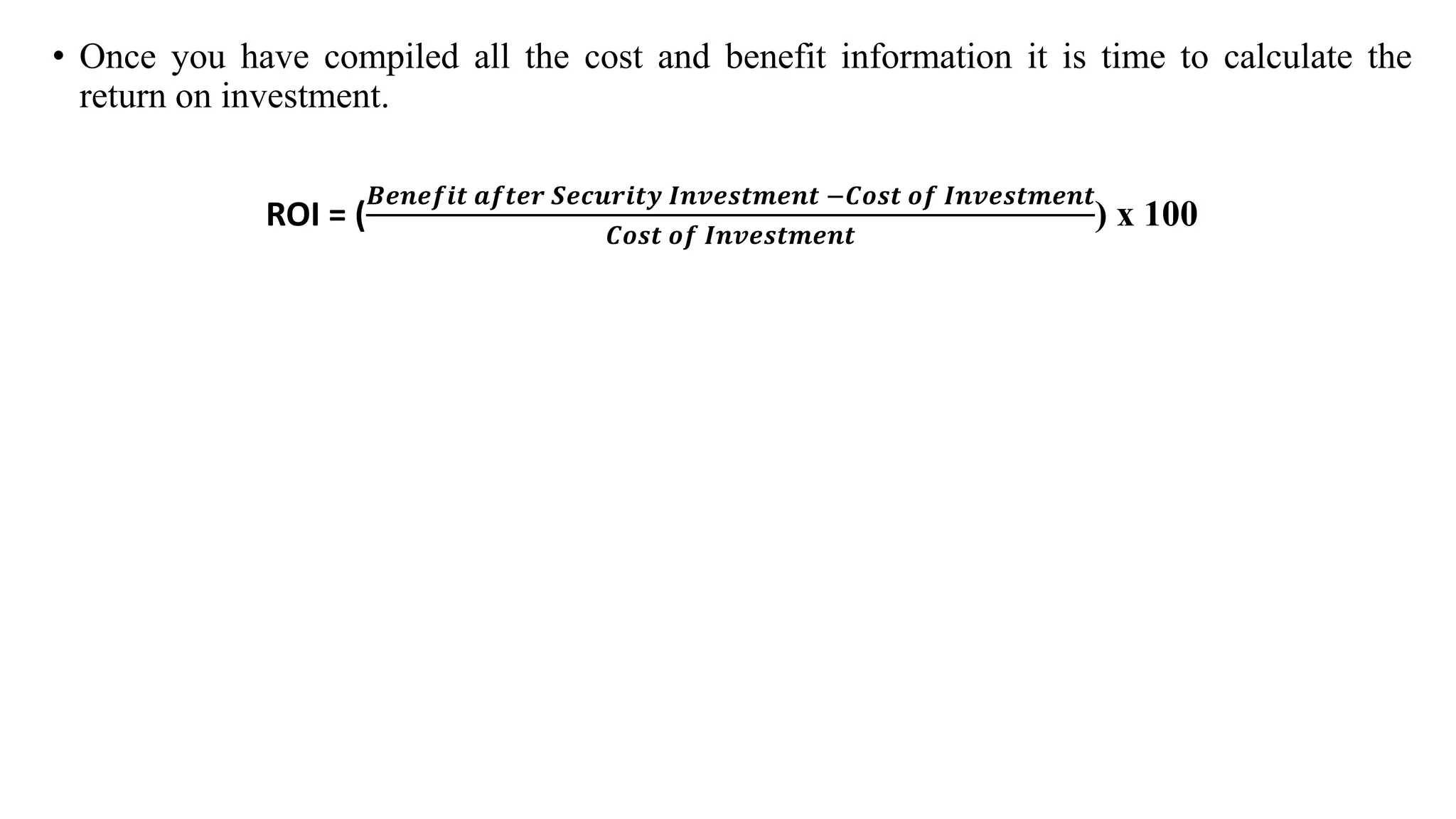 • Once you have compiled all the cost and benefit information it is time to calculate the
return on investment.
ROI = (
𝑩𝒆𝒏𝒆𝒇𝒊𝒕 𝒂𝒇𝒕𝒆𝒓 𝑺𝒆𝒄𝒖𝒓𝒊𝒕𝒚 𝑰𝒏𝒗𝒆𝒔𝒕𝒎𝒆𝒏𝒕 −𝑪𝒐𝒔𝒕 𝒐𝒇 𝑰𝒏𝒗𝒆𝒔𝒕𝒎𝒆𝒏𝒕
𝑪𝒐𝒔𝒕 𝒐𝒇 𝑰𝒏𝒗𝒆𝒔𝒕𝒎𝒆𝒏𝒕
) x 100
 