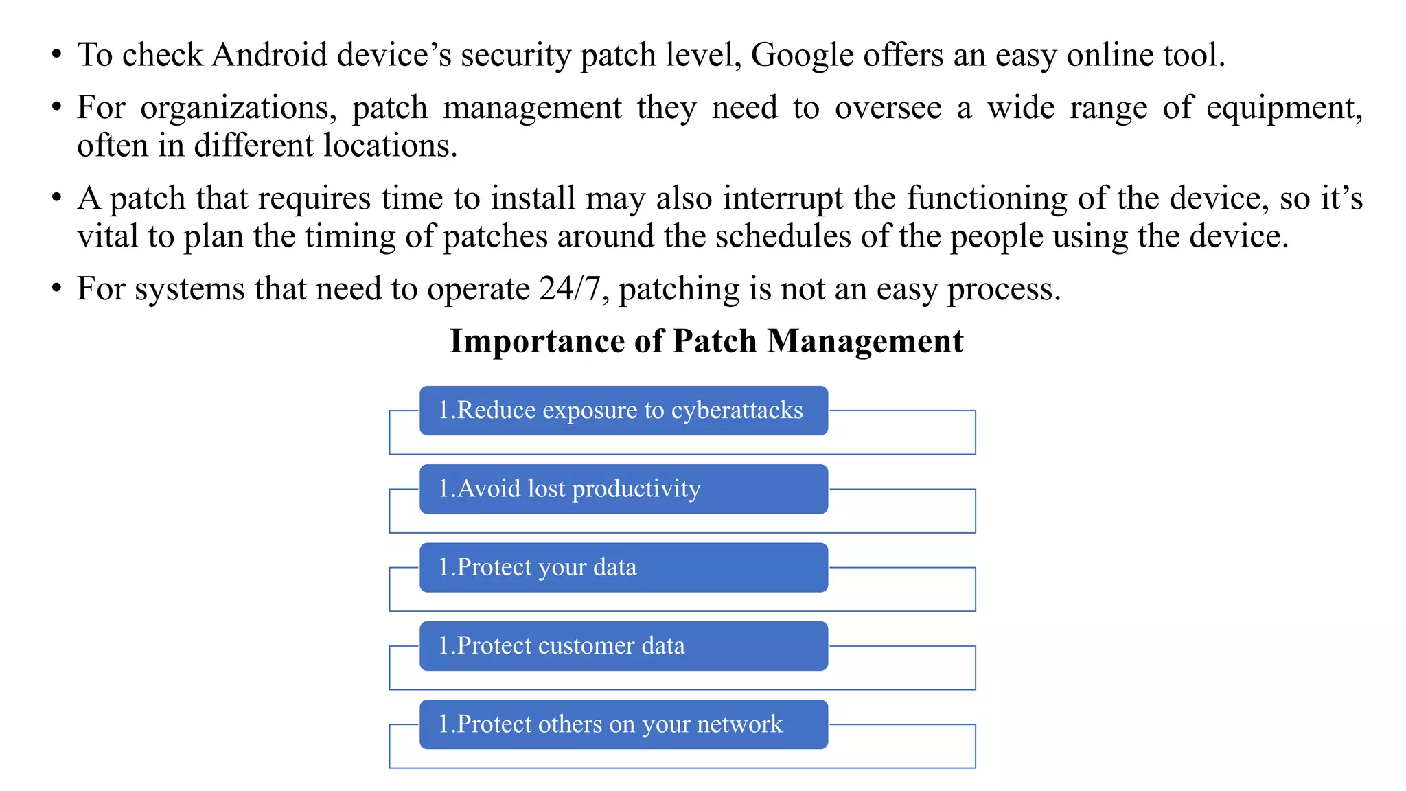 • To check Android device’s security patch level, Google offers an easy online tool.
• For organizations, patch management they need to oversee a wide range of equipment,
often in different locations.
• A patch that requires time to install may also interrupt the functioning of the device, so it’s
vital to plan the timing of patches around the schedules of the people using the device.
• For systems that need to operate 24/7, patching is not an easy process.
Importance of Patch Management
1.Reduce exposure to cyberattacks
1.Avoid lost productivity
1.Protect your data
1.Protect customer data
1.Protect others on your network
 