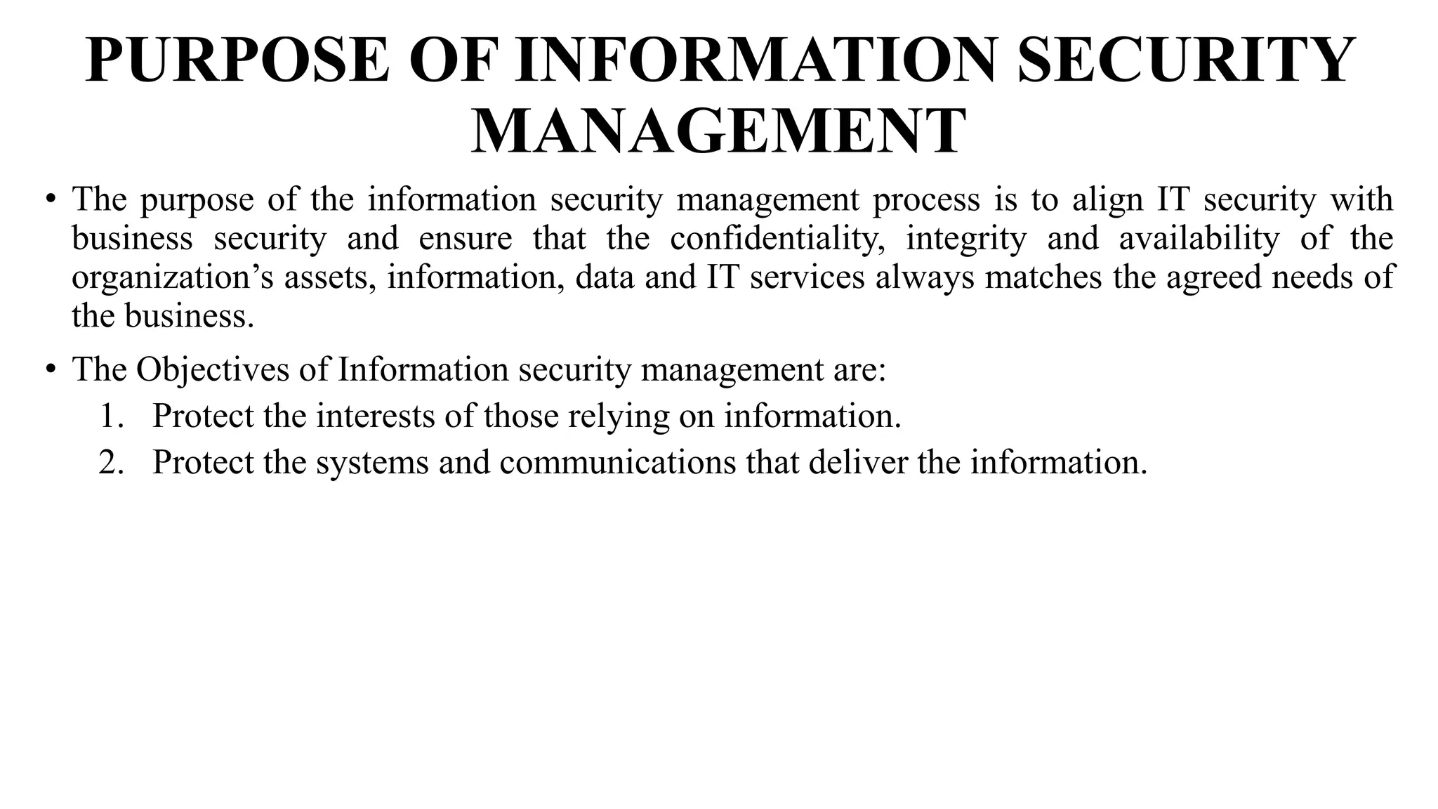 PURPOSE OF INFORMATION SECURITY
MANAGEMENT
• The purpose of the information security management process is to align IT security with
business security and ensure that the confidentiality, integrity and availability of the
organization’s assets, information, data and IT services always matches the agreed needs of
the business.
• The Objectives of Information security management are:
1. Protect the interests of those relying on information.
2. Protect the systems and communications that deliver the information.
 