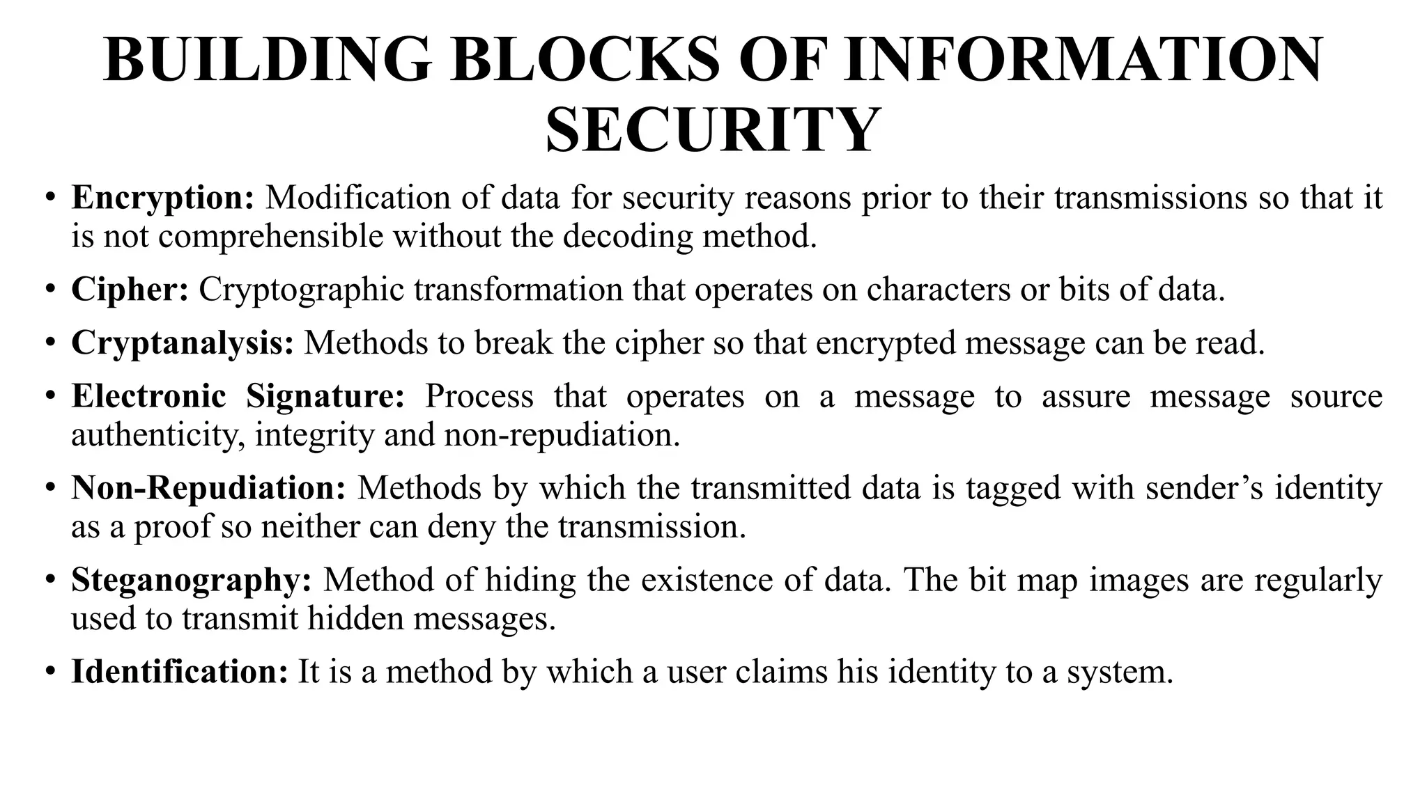 BUILDING BLOCKS OF INFORMATION
SECURITY
• Encryption: Modification of data for security reasons prior to their transmissions so that it
is not comprehensible without the decoding method.
• Cipher: Cryptographic transformation that operates on characters or bits of data.
• Cryptanalysis: Methods to break the cipher so that encrypted message can be read.
• Electronic Signature: Process that operates on a message to assure message source
authenticity, integrity and non-repudiation.
• Non-Repudiation: Methods by which the transmitted data is tagged with sender’s identity
as a proof so neither can deny the transmission.
• Steganography: Method of hiding the existence of data. The bit map images are regularly
used to transmit hidden messages.
• Identification: It is a method by which a user claims his identity to a system.
 