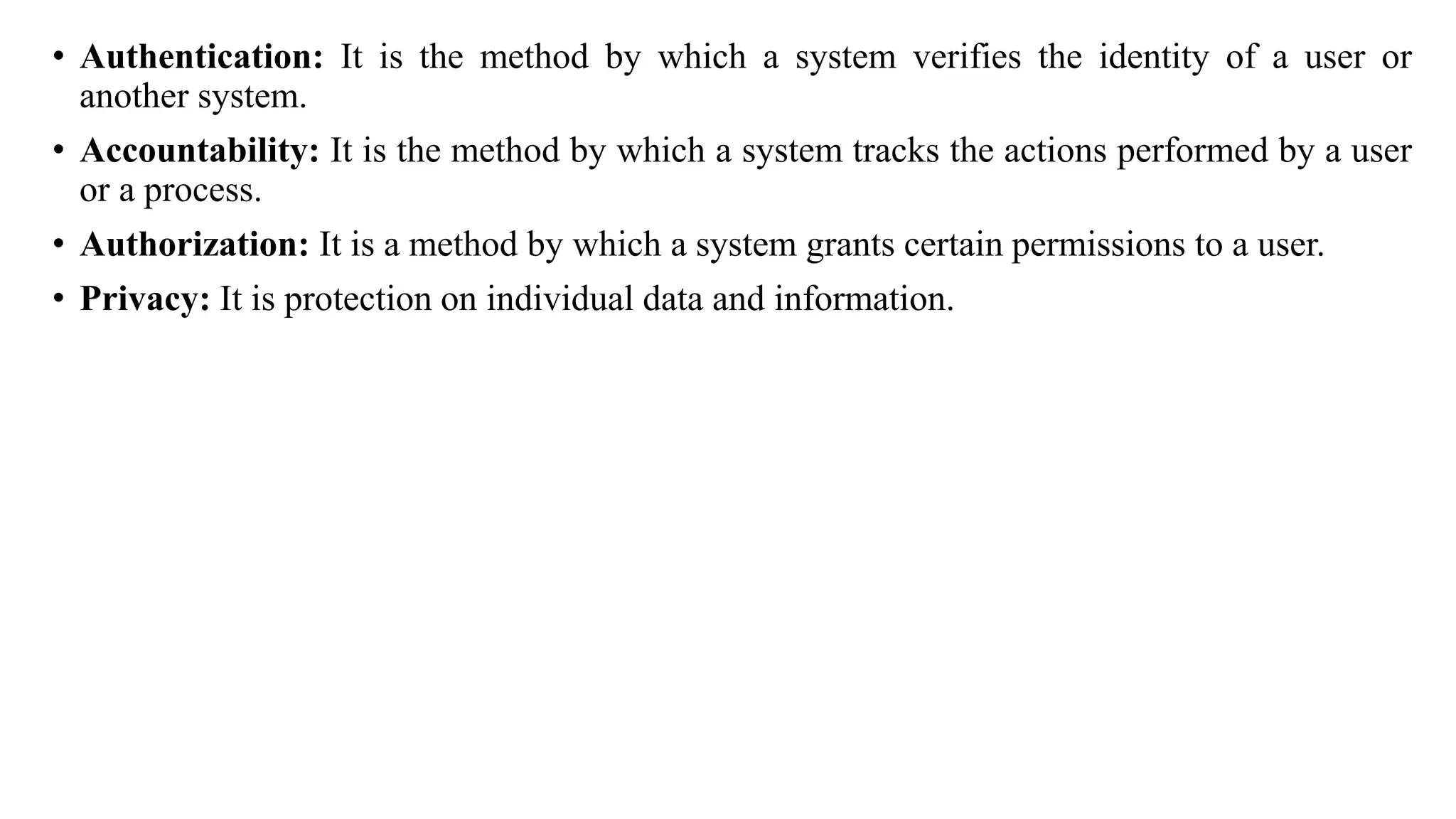 • Authentication: It is the method by which a system verifies the identity of a user or
another system.
• Accountability: It is the method by which a system tracks the actions performed by a user
or a process.
• Authorization: It is a method by which a system grants certain permissions to a user.
• Privacy: It is protection on individual data and information.
 