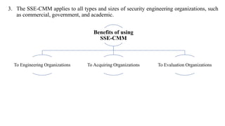 3. The SSE-CMM applies to all types and sizes of security engineering organizations, such
as commercial, government, and academic.
Benefits of using
SSE-CMM
To Engineering Organizations To Acquiring Organizations To Evaluation Organizations
 