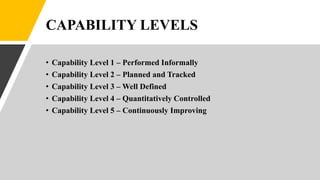 CAPABILITY LEVELS
• Capability Level 1 – Performed Informally
• Capability Level 2 – Planned and Tracked
• Capability Level 3 – Well Defined
• Capability Level 4 – Quantitatively Controlled
• Capability Level 5 – Continuously Improving
 