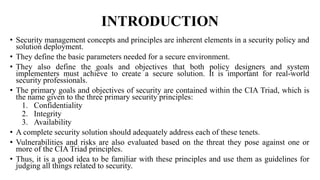 INTRODUCTION
• Security management concepts and principles are inherent elements in a security policy and
solution deployment.
• They define the basic parameters needed for a secure environment.
• They also define the goals and objectives that both policy designers and system
implementers must achieve to create a secure solution. It is important for real-world
security professionals.
• The primary goals and objectives of security are contained within the CIA Triad, which is
the name given to the three primary security principles:
1. Confidentiality
2. Integrity
3. Availability
• A complete security solution should adequately address each of these tenets.
• Vulnerabilities and risks are also evaluated based on the threat they pose against one or
more of the CIA Triad principles.
• Thus, it is a good idea to be familiar with these principles and use them as guidelines for
judging all things related to security.
 