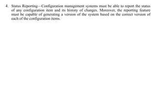 4. Status Reporting—Configuration management systems must be able to report the status
of any configuration item and its history of changes. Moreover, the reporting feature
must be capable of generating a version of the system based on the correct version of
each of the configuration items.
 