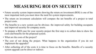 MEASURING ROI ON SECURITY
• Future security system improvements showing the return on investment (ROI) is one of the
most important tools you must show the need for system improvements.
• The return on investment calculation will compare the net benefits of a project to total
project costs.
• The benefits to a new system can be obvious- the improved safety for building occupants
and improved security for company assets.
• To prepare a ROI case for your security project the first step is to collect data to show the
costs and benefits for the proposed system.
• What are the costs of the project?
• The cost of not doing the project. What happens in the organization if you do not
implement the upgrades?
• After collecting all of the costs it is time to focus on the benefits. Benefits of a security
system upgrade can be direct or indirect.
 